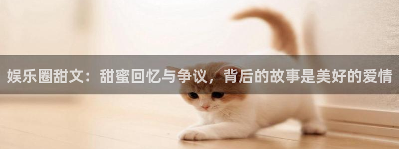 益达娱乐招商：娱乐圈甜文：甜蜜回忆与争议，背后的故事是美好的爱情